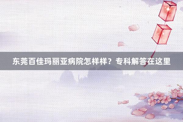 东莞百佳玛丽亚病院怎样样？专科解答在这里